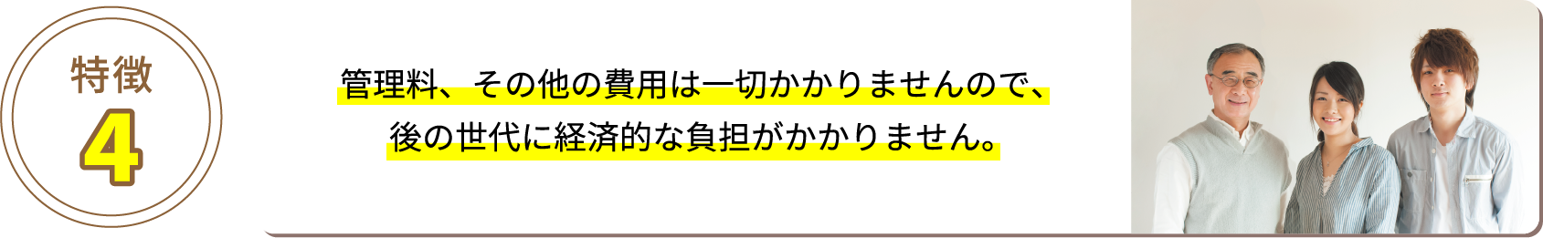 特徴4 管理料、その他の費用は一切かかりませんので、後の世代に経済的な負担がかかりません。