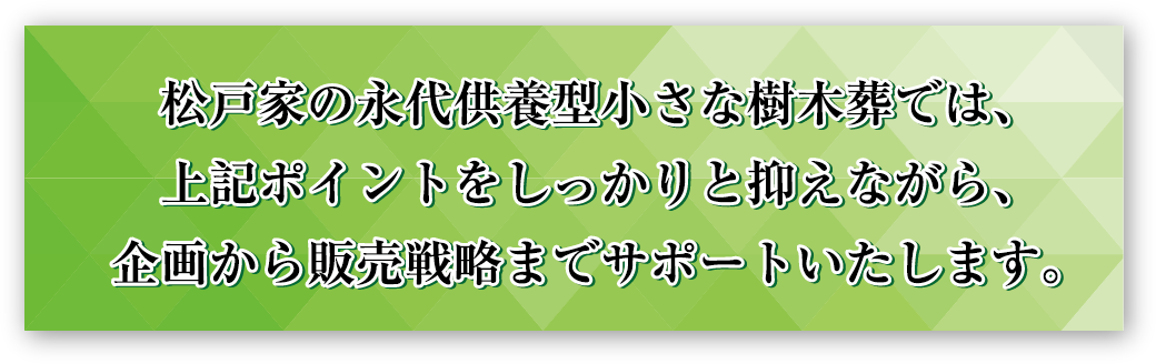 松戸家の永代供養型樹木葬では、上記ポイントをしっかりと抑えながら、企画から販売戦略までサポートいたします。